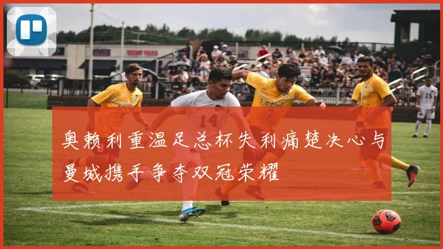 奥赖利重温足总杯失利痛楚决心与曼城携手争夺双冠荣耀