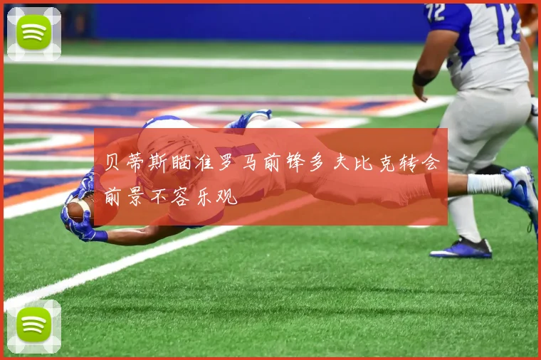 贝蒂斯瞄准罗马前锋多夫比克转会前景不容乐观