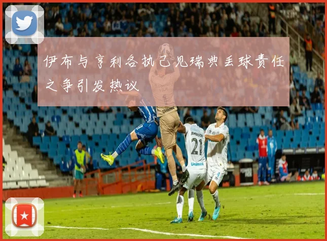 伊布与亨利各执己见瑞典丢球责任之争引发热议