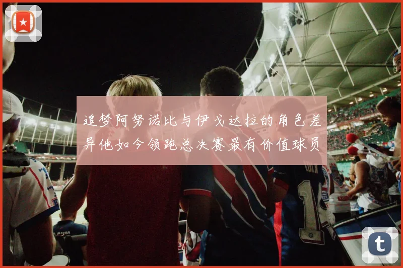 追梦阿努诺比与伊戈达拉的角色差异他如今领跑总决赛最有价值球员