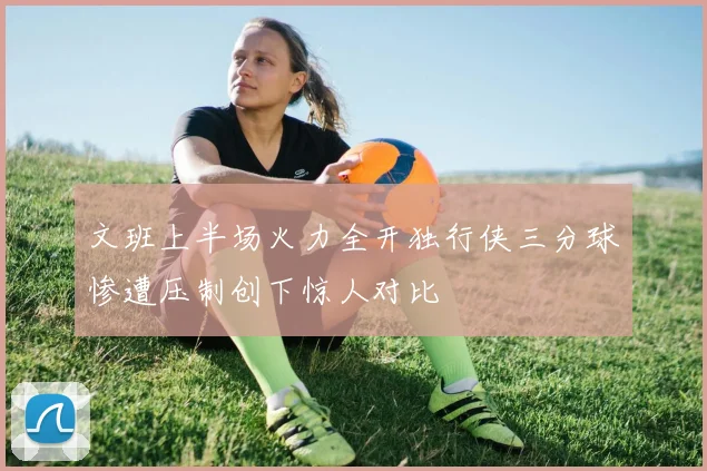 文班上半场火力全开独行侠三分球惨遭压制创下惊人对比