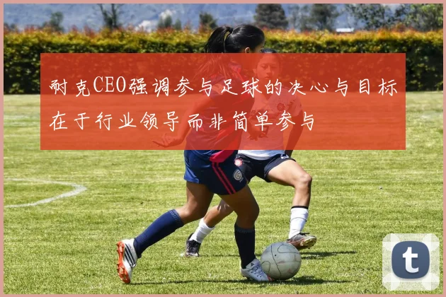 耐克CEO强调参与足球的决心与目标在于行业领导而非简单参与