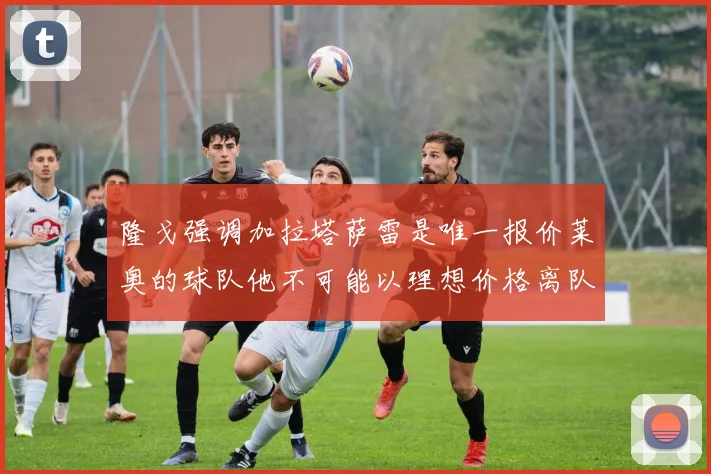 隆戈强调加拉塔萨雷是唯一报价莱奥的球队他不可能以理想价格离队
