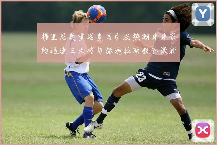 穆里尼奥重返皇马引发热潮库库签约迅速三大将与赫迪拉助教齐聚新阵容