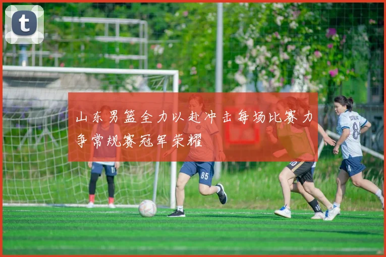 山东男篮全力以赴冲击每场比赛力争常规赛冠军荣耀