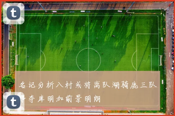 名记分析八村或将离队湖骑鹿三队争夺库明加前景明朗