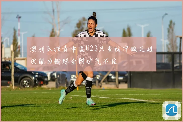 澳洲队指责中国U23只重防守缺乏进攻能力输球全因运气不佳
