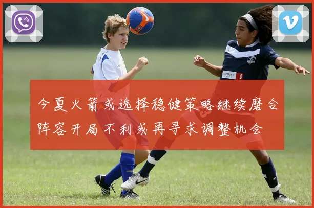 今夏火箭或选择稳健策略继续磨合阵容开局不利或再寻求调整机会