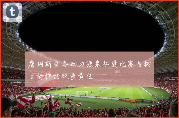 詹姆斯分享动力源泉热爱比赛与树立榜样的双重责任