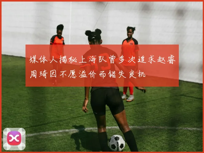 媒体人揭秘上海队曾多次追求赵睿周琦因不愿溢价而错失良机