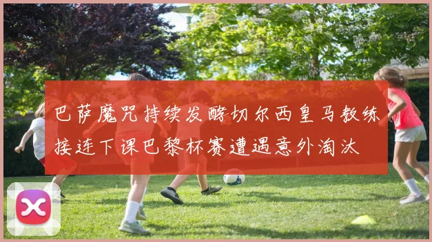 巴萨魔咒持续发酵切尔西皇马教练接连下课巴黎杯赛遭遇意外淘汰