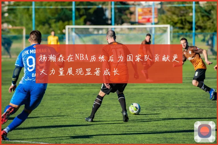 杨瀚森在NBA历练后为国家队贡献更大力量展现显著成长
