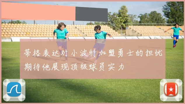 蒂格表达对小波特加盟勇士的担忧期待他展现顶级球员实力