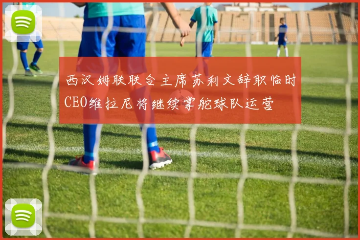 西汉姆联联合主席苏利文辞职临时CEO维拉尼将继续掌舵球队运营
