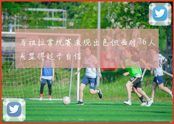 马祖拉常规赛表现出色但面对76人或显得过于自信