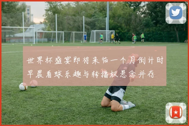 世界杯盛宴即将来临一个月倒计时早晨看球乐趣与转播权悬念并存