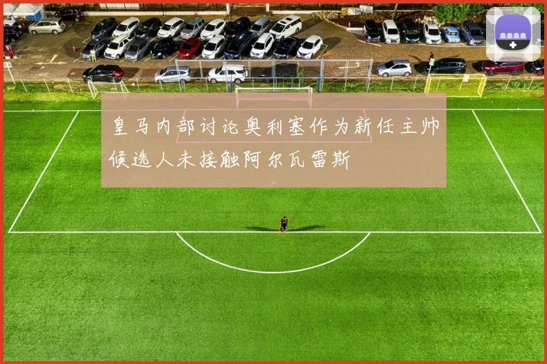 皇马内部讨论奥利塞作为新任主帅候选人未接触阿尔瓦雷斯
