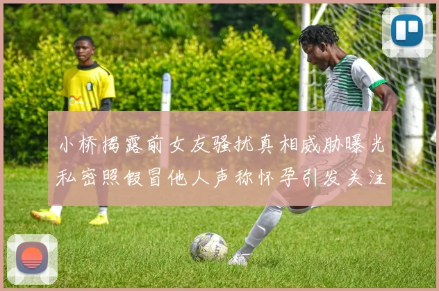 小桥揭露前女友骚扰真相威胁曝光私密照假冒他人声称怀孕引发关注