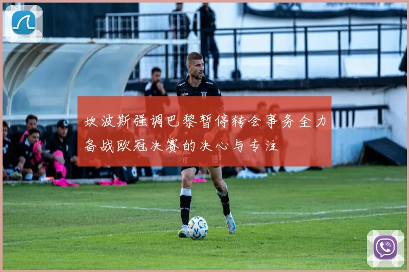 坎波斯强调巴黎暂停转会事务全力备战欧冠决赛的决心与专注