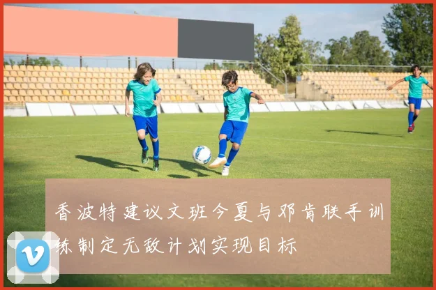 香波特建议文班今夏与邓肯联手训练制定无敌计划实现目标