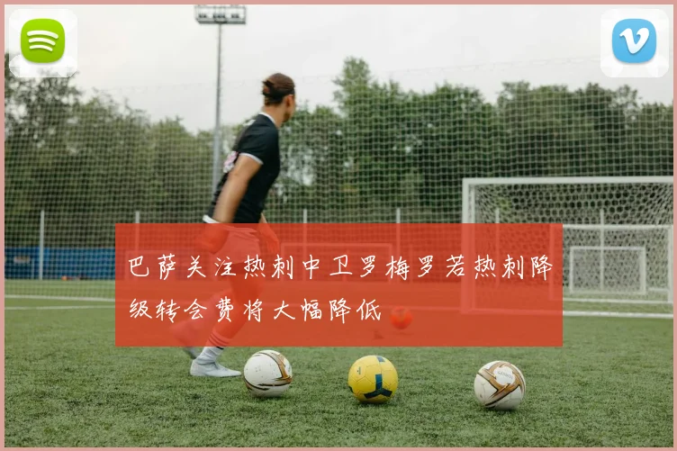 巴萨关注热刺中卫罗梅罗若热刺降级转会费将大幅降低