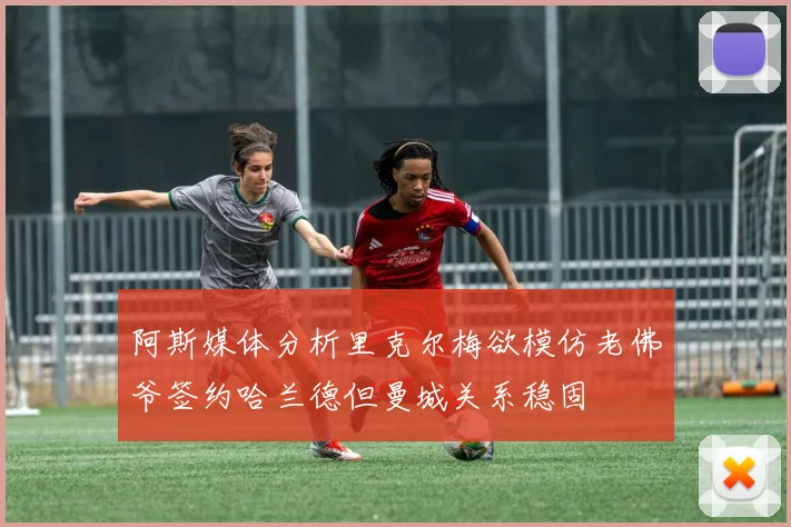 阿斯媒体分析里克尔梅欲模仿老佛爷签约哈兰德但曼城关系稳固