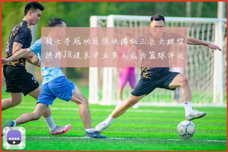 骑士夺冠功臣现状揭秘三巨头继续拼搏JR追求学业多人成为篮球评论员