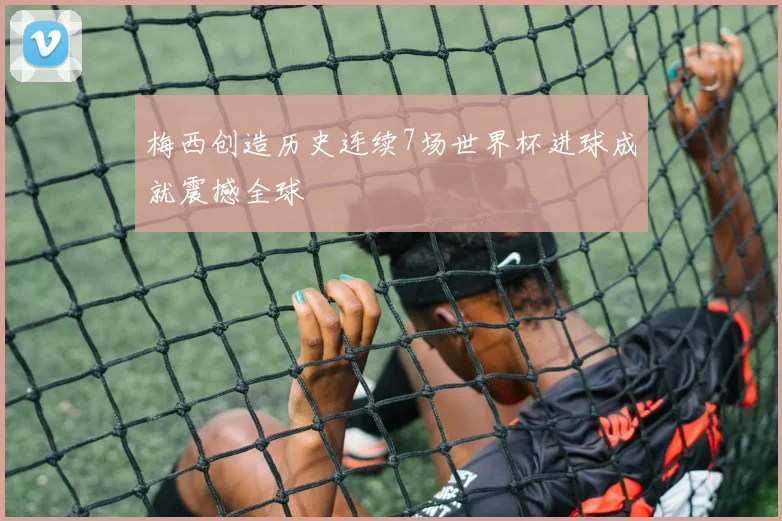 梅西创造历史连续7场世界杯进球成就震撼全球